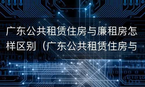 广东公共租赁住房与廉租房怎样区别（广东公共租赁住房与廉租房怎样区别呢）