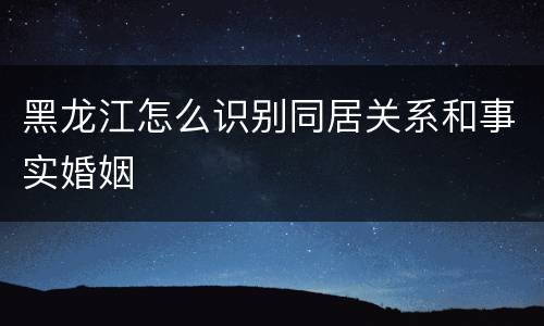 黑龙江怎么识别同居关系和事实婚姻