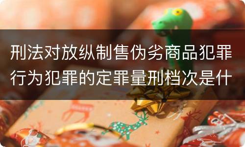 刑法对放纵制售伪劣商品犯罪行为犯罪的定罪量刑档次是什么样的