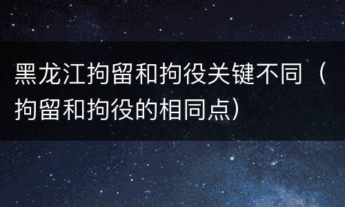 黑龙江拘留和拘役关键不同（拘留和拘役的相同点）