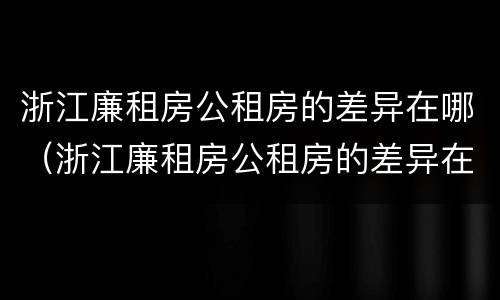 浙江廉租房公租房的差异在哪（浙江廉租房公租房的差异在哪查询）