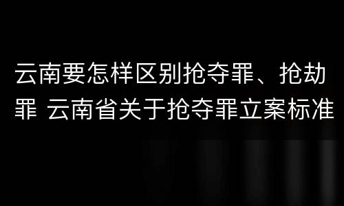 云南要怎样区别抢夺罪、抢劫罪 云南省关于抢夺罪立案标准