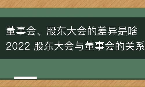 董事会、股东大会的差异是啥2022 股东大会与董事会的关系是什么