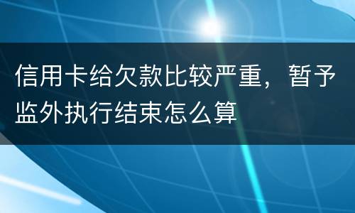 信用卡给欠款比较严重，暂予监外执行结束怎么算