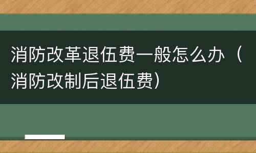 消防改革退伍费一般怎么办（消防改制后退伍费）