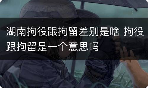 湖南拘役跟拘留差别是啥 拘役跟拘留是一个意思吗