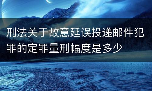 刑法关于故意延误投递邮件犯罪的定罪量刑幅度是多少