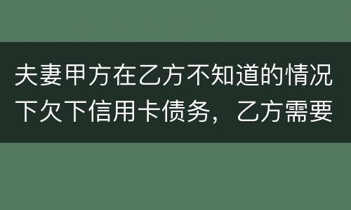 夫妻甲方在乙方不知道的情况下欠下信用卡债务，乙方需要帮忙一起偿还吗