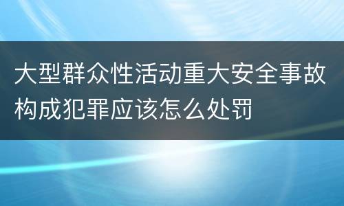 大型群众性活动重大安全事故构成犯罪应该怎么处罚