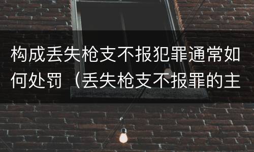 构成丢失枪支不报犯罪通常如何处罚（丢失枪支不报罪的主体是什么）