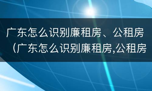 广东怎么识别廉租房、公租房（广东怎么识别廉租房,公租房的真假）