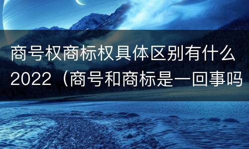 商号权商标权具体区别有什么2022（商号和商标是一回事吗）