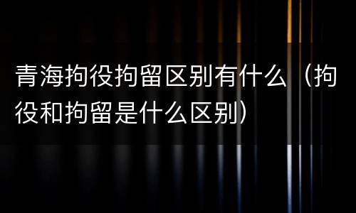 青海拘役拘留区别有什么（拘役和拘留是什么区别）