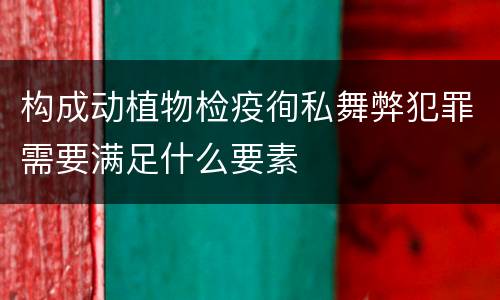 构成动植物检疫徇私舞弊犯罪需要满足什么要素