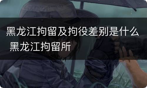 黑龙江拘留及拘役差别是什么 黑龙江拘留所