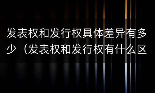 发表权和发行权具体差异有多少（发表权和发行权有什么区别）