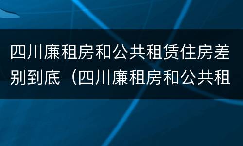 四川廉租房和公共租赁住房差别到底（四川廉租房和公共租赁住房差别到底有多大）