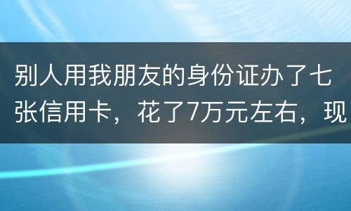 别人用我朋友的身份证办了七张信用卡，花了7万元左右，现在那人不还钱，请问该怎么办