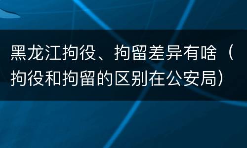 黑龙江拘役、拘留差异有啥（拘役和拘留的区别在公安局）