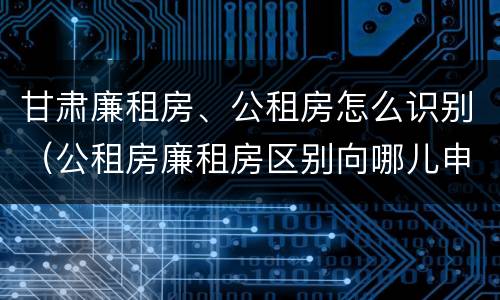 甘肃廉租房、公租房怎么识别（公租房廉租房区别向哪儿申请）