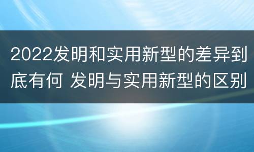 2022发明和实用新型的差异到底有何 发明与实用新型的区别