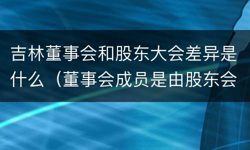 吉林董事会和股东大会差异是什么（董事会成员是由股东会决定的吗）