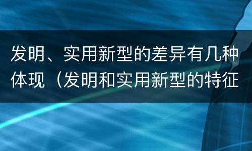 发明、实用新型的差异有几种体现（发明和实用新型的特征）