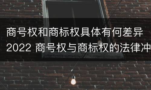 商号权和商标权具体有何差异2022 商号权与商标权的法律冲突与解决