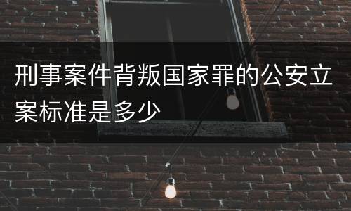 刑事案件背叛国家罪的公安立案标准是多少