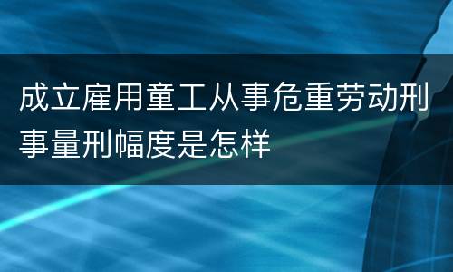 成立雇用童工从事危重劳动刑事量刑幅度是怎样