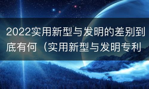 2022实用新型与发明的差别到底有何（实用新型与发明专利的区别有哪些）