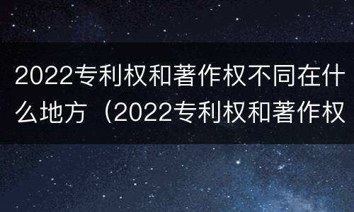 2022专利权和著作权不同在什么地方（2022专利权和著作权不同在什么地方发布）