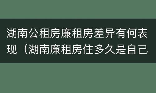 湖南公租房廉租房差异有何表现（湖南廉租房住多久是自己的）