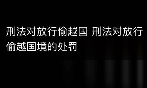 刑法对放行偷越国 刑法对放行偷越国境的处罚