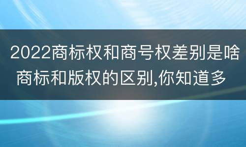 2022商标权和商号权差别是啥 商标和版权的区别,你知道多少?