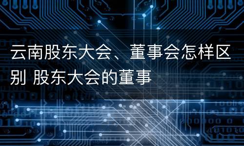 云南股东大会、董事会怎样区别 股东大会的董事