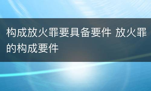 构成放火罪要具备要件 放火罪的构成要件