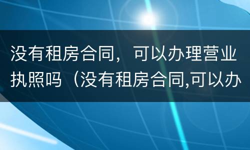 没有租房合同，可以办理营业执照吗（没有租房合同,可以办理营业执照吗怎么办）