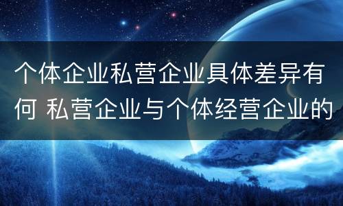 个体企业私营企业具体差异有何 私营企业与个体经营企业的区别