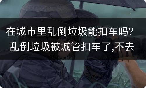 在城市里乱倒垃圾能扣车吗？ 乱倒垃圾被城管扣车了,不去处理可以吗