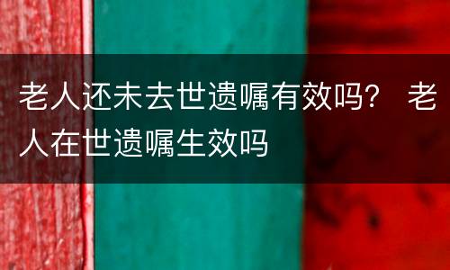 老人还未去世遗嘱有效吗？ 老人在世遗嘱生效吗