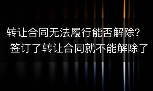 转让合同无法履行能否解除？ 签订了转让合同就不能解除了吗