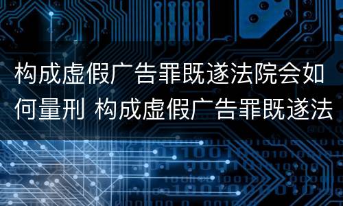 构成虚假广告罪既遂法院会如何量刑 构成虚假广告罪既遂法院会如何量刑呢