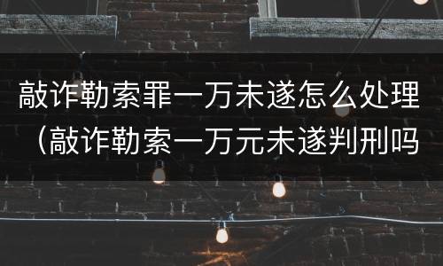 敲诈勒索罪一万未遂怎么处理（敲诈勒索一万元未遂判刑吗）