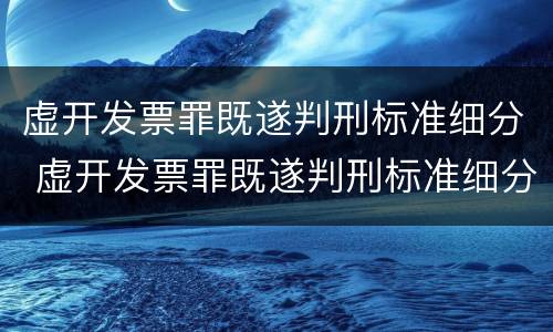 虚开发票罪既遂判刑标准细分 虚开发票罪既遂判刑标准细分为几类