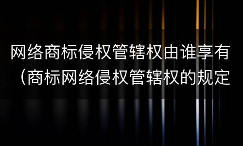 网络商标侵权管辖权由谁享有（商标网络侵权管辖权的规定）