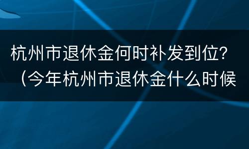 杭州市退休金何时补发到位？（今年杭州市退休金什么时候补发）