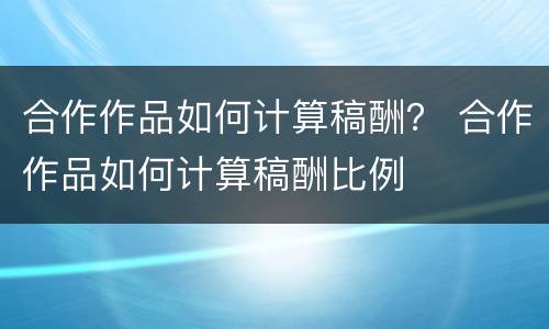 合作作品如何计算稿酬？ 合作作品如何计算稿酬比例