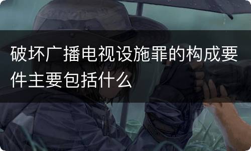 破坏广播电视设施罪的构成要件主要包括什么