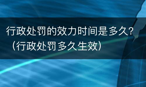 行政处罚的效力时间是多久？（行政处罚多久生效）